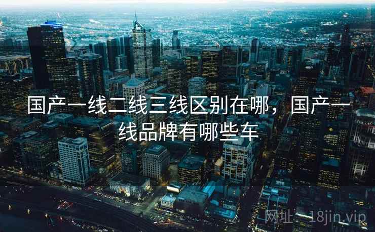 国产一线二线三线区别在哪，国产一线品牌有哪些车