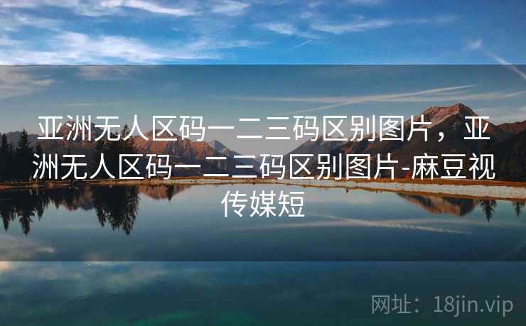 亚洲无人区码一二三码区别图片，亚洲无人区码一二三码区别图片-麻豆视传媒短