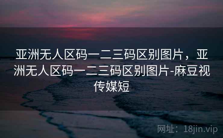 亚洲无人区码一二三码区别图片，亚洲无人区码一二三码区别图片-麻豆视传媒短