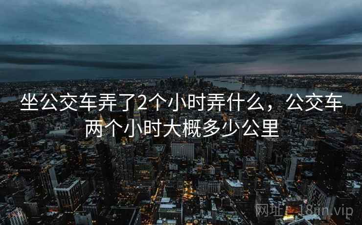 坐公交车弄了2个小时弄什么，公交车两个小时大概多少公里