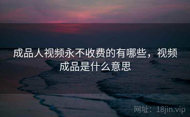 成品人视频永不收费的有哪些,视频成品是什么意思