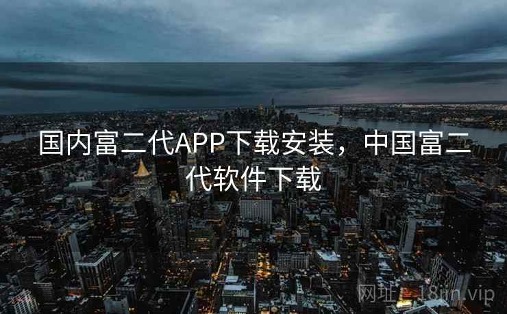 国内富二代APP下载安装，中国富二代软件下载